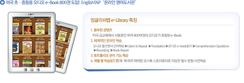 1. 풍부한 콘텐츠
                   미국 공교육에서 사용중인 무려 800여권의 오디오가 포함된 e-Book
                2. 체계적인 온라인 학습
                    오디오 들으면서 단어학습▶LiKTEn & Repeat ▶Translation▶오디오 e-book읽기 ▶Comprehension Questions ▶Recording ▶Book Report
                3. 포트폴리오 관리 기능 제공
                4.레벨 별 학습로드맵에  에 따라 제작된 코스북 스토리튜터로 리딩전 필수 문형 사전학습
                